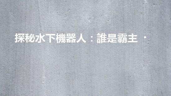 探秘水下機器人：誰是霸主？